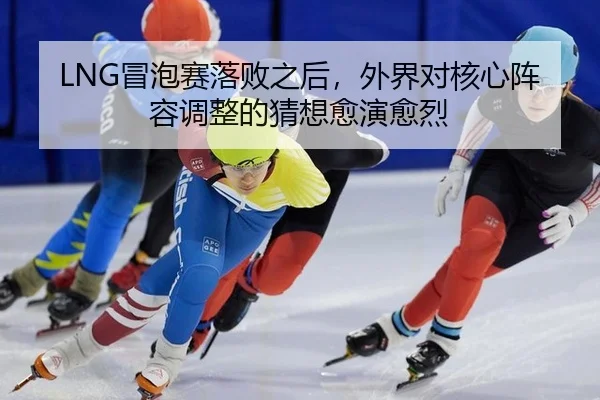 LNG冒泡赛落败之后，外界对核心阵容调整的猜想愈演愈烈（xingkong）